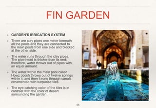 FIN GARDEN
❖ GARDEN’S IRRIGATION SYSTEM
❖ There are clay pipes one meter beneath
all the pools and they are connected to
the main pools from one side and blocked
at the other side.
❖ The water runs through the clay pipes,
The pipe head is thicker than its end;
therefore, water throws out of pipes with
an equal amount.
❖ The water within the main pool called
Howz Joosh throws out of twelve springs
within it, and then it runs through canals
ornamented with turquoise tiles.
❖ The eye-catching color of the tiles is in
contrast with the color of desert
surrounding the garden.
56
 