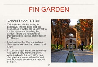 FIN GARDEN
❖ GARDEN’S PLANT SYSTEM
❖ Tall trees are planted along its
pathways. The tall trees and the
abundance of water are in contrast to
the hot desert surrounding the
garden. There are hundreds of
cypresses plus several plane trees in
Fin Garden.
❖ It embraces other flowers such as
lilies, eglantine, jasmine, violets, and
tulips.
❖ In constructing the garden, symmetry
has been a very important factor,
while gradually the symmetry was
disrupted and some sidewalks and
buildings were added to Fin Garden
complex.
57
 