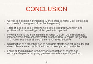 CONCLUSION
❖ Garden is a depiction of Paradise (Considering Iranians’ view to Paradise
and its role in emergence of the Iranian garden).
❖ Role of land and bed is important so far as topography, fertility, and
position in function and type of the garden is regarded.
❖ Flowing water is the main element in Iranian Garden Construction. It is
important from three aspects: Water supplies, how to irrigate the garden,
and how to use water as an ornamentation (aesthetically).
❖ Construction of a greenbelt and its desirable effects against Iran’s dry and
desert climate have doubled the importance of garden construction.
❖ Focus on the main axis, geometry and application of square and
rectangle shapes in designing gardens presents a specific platform.
62
 