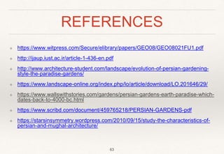 REFERENCES
❖ https://www.witpress.com/Secure/elibrary/papers/GEO08/GEO08021FU1.pdf
❖ http://ijaup.iust.ac.ir/article-1-436-en.pdf
❖ http://www.architecture-student.com/landscape/evolution-of-persian-gardening-
style-the-paradise-gardens/
❖ https://www.landscape-online.org/index.php/lo/article/download/LO.201646/29/
❖ https://www.wallswithstories.com/gardens/persian-gardens-earth-paradise-which-
dates-back-to-4000-bc.html
❖ https://www.scribd.com/document/459765218/PERSIAN-GARDENS-pdf
❖ https://starsinsymmetry.wordpress.com/2010/09/15/study-the-characteristics-of-
persian-and-mughal-architecture/
63
 