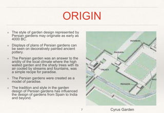 ORIGIN
❖ The style of garden design represented by
Persian gardens may originate as early as
4000 BC.
❖ Displays of plans of Persian gardens can
be seen on decoratively painted ancient
pottery.
❖ The Persian garden was an answer to the
aridity of the local climate where the high
walled garden and the shady trees with its
air cooled by streams and fountains, was
a simple recipe for paradise.
❖ The Persian gardens were created as a
model of paradise.
❖ The tradition and style in the garden
design of Persian gardens has influenced
the design of gardens from Spain to India
and beyond.
7 Cyrus Garden
 