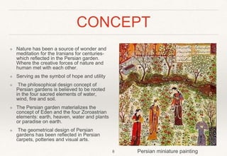CONCEPT
❖ Nature has been a source of wonder and
meditation for the Iranians for centuries-
which reflected in the Persian garden.
Where the creative forces of nature and
human met with each other.
❖ Serving as the symbol of hope and utility
❖ The philosophical design concept of
Persian gardens is believed to be rooted
in the four sacred elements of water,
wind, fire and soil.
❖ The Persian garden materializes the
concept of Eden and the four Zoroastrian
elements: earth, heaven, water and plants
or paradise on earth.
❖ The geometrical design of Persian
gardens has been reflected in Persian
carpets, potteries and visual arts.
8 Persian miniature painting
 