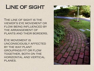 The line of sight is the
viewer's eye movement or
flow being influenced by
the arrangement of
plants and their borders.
Eye movement is
unconsciously affected
by the way plant
groupings fit or flow
together, both on the
horizontal and vertical
planes.
Line of sight
 