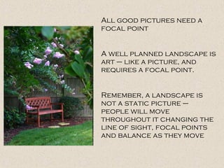 All good pictures need a
focal point
A well planned landscape is
art – like a picture, and
requires a focal point.
Remember, a landscape is
not a static picture –
people will move
throughout it changing the
line of sight, focal points
and balance as they move
 