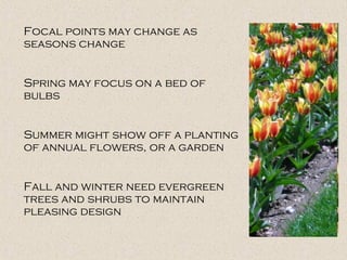 Focal points may change as
seasons change
Spring may focus on a bed of
bulbs
Summer might show off a planting
of annual flowers, or a garden
Fall and winter need evergreen
trees and shrubs to maintain
pleasing design
 