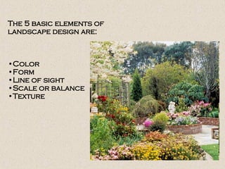 The 5 basic elements of
landscape design are:
•Color
•Form
•Line of sight
•Scale or balance
•Texture
 