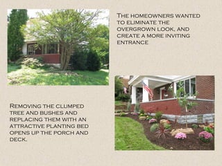 The homeowners wanted
to eliminate the
overgrown look, and
create a more inviting
entrance
Removing the clumped
tree and bushes and
replacing them with an
attractive planting bed
opens up the porch and
deck.
 