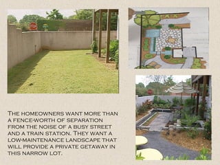 The homeowners want more than
a fence-worth of separation
from the noise of a busy street
and a train station. They want a
low-maintenance landscape that
will provide a private getaway in
this narrow lot.
 