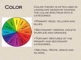 Color theory is often used in
landscape design by dividing
the color spectrum into 4
categories:
•Primary: reds, yellows and
blues.
•Secondary: greens, violets
(purples) and oranges.
•Tertiary: Mixtures of the
primary and secondary
categories.
•Neutral: White, grays and
silvers.
Color
 