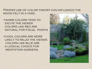 Proper use of color theory can influence the
mood felt in a yard.
•warm colors tend to
excite the viewer
colors like red are
natural for focal points
•cool colors are more
likely to relax the viewer.
colors like blue are
a logical choice for
meditation gardens.
 