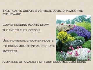 Tall plants create a vertical look, drawing the
eye upward
Low spreading plants draw
the eye to the horizon.
Use individual specimen plants
to break monotony and create
interest.
A mixture of a variety of form becomes confusing
 