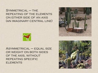Symmetrical – the repeating of the elements on either side of an axis (an imaginary central line) Asymmetrical – equal size or weight on both sides of the axis, without repeating specific elements 