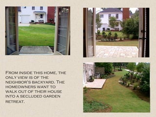 From inside this home, the only view is of the neighbor's backyard. The homeowners want to walk out of their house into a secluded garden retreat.   