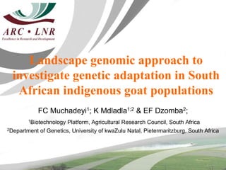 Landscape genomic approach to
investigate genetic adaptation in South
African indigenous goat populations
FC Muchadeyi1; K Mdladla1;2 & EF Dzomba2;
1Biotechnology Platform, Agricultural Research Council, South Africa
2Department of Genetics, University of kwaZulu Natal, Pietermaritzburg, South Africa
 