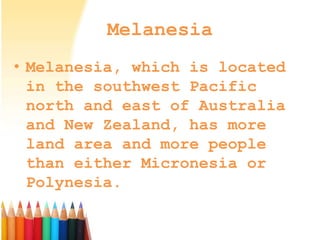 Melanesia
• Melanesia, which is located
in the southwest Pacific
north and east of Australia
and New Zealand, has more
land area and more people
than either Micronesia or
Polynesia.
 