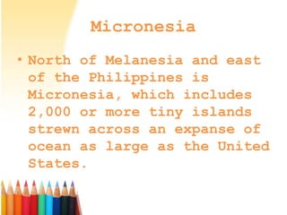 Micronesia
• North of Melanesia and east
of the Philippines is
Micronesia, which includes
2,000 or more tiny islands
strewn across an expanse of
ocean as large as the United
States.
 