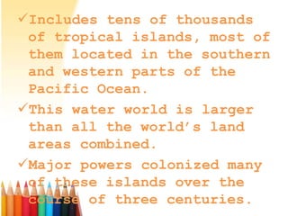Includes tens of thousands
of tropical islands, most of
them located in the southern
and western parts of the
Pacific Ocean.
This water world is larger
than all the world’s land
areas combined.
Major powers colonized many
of these islands over the
course of three centuries.
 