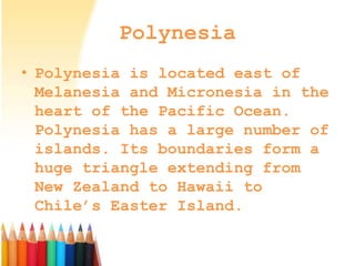 Polynesia
• Polynesia is located east of
Melanesia and Micronesia in the
heart of the Pacific Ocean.
Polynesia has a large number of
islands. Its boundaries form a
huge triangle extending from
New Zealand to Hawaii to
Chile’s Easter Island.
 