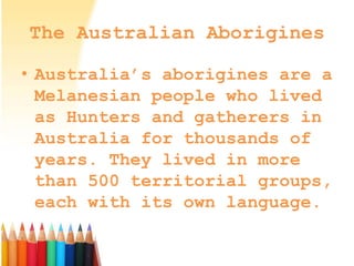 The Australian Aborigines
• Australia’s aborigines are a
Melanesian people who lived
as Hunters and gatherers in
Australia for thousands of
years. They lived in more
than 500 territorial groups,
each with its own language.
 