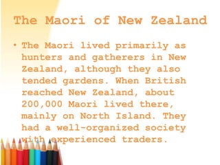 The Maori of New Zealand
• The Maori lived primarily as
hunters and gatherers in New
Zealand, although they also
tended gardens. When British
reached New Zealand, about
200,000 Maori lived there,
mainly on North Island. They
had a well-organized society
with experienced traders.
 