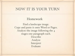 NOW IT IS YOUR TURN

          Homework
       Find a landscape image.
Copy and paste it onto Word or Pages.
 Analyze the image following the 4
     stages one paragraph each.
               Describe
                Analyze
               Interpret
               Evaluate
 