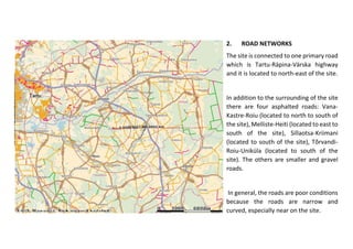 2. ROAD NETWORKS
The site is connected to one primary road
which is Tartu-Räpina-Värska highway
and it is located to north-east of the site.
In addition to the surrounding of the site
there are four asphalted roads: Vana-
Kastre-Roiu (located to north to south of
the site), Melliste-Heiti (located to east to
south of the site), Sillaotsa-Kriimani
(located to south of the site), Tõrvandi-
Roiu-Uniküla (located to south of the
site). The others are smaller and gravel
roads.
In general, the roads are poor conditions
because the roads are narrow and
curved, especially near on the site.
 