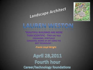 Landscape Architect Lauren Weston “Beautiful buildings are more than scientific - theyare true organisms, spiritually conceived, works of art using the best technology. “ -Frank Lloyd Wright April 28,2011 Fourth hour Career/technology foundations  