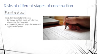 Tasks at different stages of construction
Planning phase
Initial client consultation/interview
• Landscape architect meets with client to
discuss goal for the project
• A proposal agreement is sent for review and
approval of the client
 