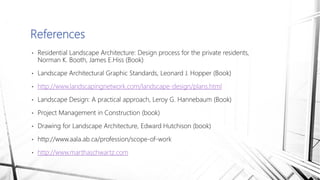 • Residential Landscape Architecture: Design process for the private residents,
Norman K. Booth, James E.Hiss (Book)
• Landscape Architectural Graphic Standards, Leonard J. Hopper (Book)
• http://www.landscapingnetwork.com/landscape-design/plans.html
• Landscape Design: A practical approach, Leroy G. Hannebaum (Book)
• Project Management in Construction (book)
• Drawing for Landscape Architecture, Edward Hutchison (book)
• http://www.aala.ab.ca/profession/scope-of-work
• http://www.marthaschwartz.com
References
 