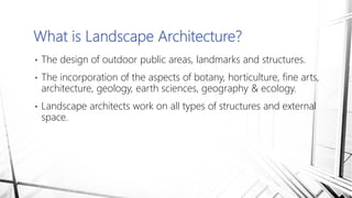 • The design of outdoor public areas, landmarks and structures.
• The incorporation of the aspects of botany, horticulture, fine arts,
architecture, geology, earth sciences, geography & ecology.
• Landscape architects work on all types of structures and external
space.
What is Landscape Architecture?
 