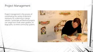 Project Management
Project management is the process of
coordinating the variety of elements
necessary for a planning or design
solution. Landscape architectural projects
can range from small urban gardens, to
large parks, to entire community systems.
 