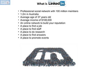 What is LinkedIn? Professional social network with 100 million members 1.2m in Australia Average age of 37 years old Average income of $108,000 An online network to build your reputation A place to find a job A place to find staff A place to do research A place to find answers A place to promote events 