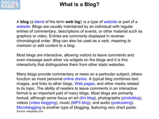 What is a Blog? A  blog  (a  blend  of the term  web log )    is a type of  website  or part of a  website . Blogs are usually maintained by an individual with regular entries of commentary, descriptions of events, or other material such as graphics or video. Entries are commonly displayed in reverse-chronological order.  Blog  can also be used as a verb, meaning  to maintain or add content to a blog . Most blogs are interactive, allowing visitors to leave comments and even message each other via widgets on the blogs and it is this interactivity that distinguishes them from other static websites. Many blogs provide commentary or news on a particular subject; others function as more personal  online diaries . A typical blog combines text, images, and links to other blogs,  Web pages , and other media related to its topic. The ability of readers to leave comments in an interactive format is an important part of many blogs. Most blogs are primarily textual, although some focus on art ( Art blog ), photographs ( photoblog ), videos ( video blogging ), music ( MP3 blog ), and audio ( podcasting ).  Microblogging  is another type of blogging, featuring very short posts.  Source: wikipedia.com 