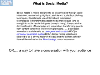 Social media  is media designed to be disseminated through social interaction, created using highly accessible and scalable publishing techniques. Social media uses Internet and web-based technologies to transform broadcast media monologues (one to many) into social media dialogues (many to many). It supports the democratization of knowledge and information, transforming people from content consumers into content producers…… Businesses also refer to social media as  user-generated content  (UGC) or  consumer-generated media  (CGM). Social media utilization is believed to be a driving factor in the idea that the current period in time will be defined as the  Attention Age .  Source: Wikipedia.com What is Social Media? OR…. a way to have a conversation with your audience 