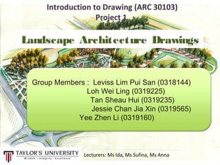Landscape Architecture Drawings
Group Members : Leviss Lim Pui San (0318144)
Loh Wei Ling (0319225)
Tan Sheau Hui (0319235)
Jessie Chan Jia Xin (0319565)
Yee Zhen Li (0319160)
Introduction to Drawing (ARC 30103)
Project 1
Lecturers: Ms Ida, Ms Sufina, Ms Anna
 