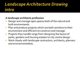 A landscape architects profession
 Design and manage open spaces both of the natural and
built environments.
 Plan and produce projects which are both sensitive to their
environment and efficient to construct and manage.
 Projects they handle range from designing the layout of
parks, gardens and housing estates to city-centre design.
 Work closely with landscape contractors, architects, planners
and environmentalists.
 