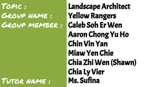 Topic : 
Group name : 
Group member : 
Tutor name : 
Landscape Architect 
Yellow Rangers 
Caleb Soh Er Wen 
Aaron Chong Yu Ho 
Chin Vin Yan 
Miaw Yen Chie 
Chia Zhi Wen (Shawn) 
Chia Ly Vier 
Ms. Sufina 
 