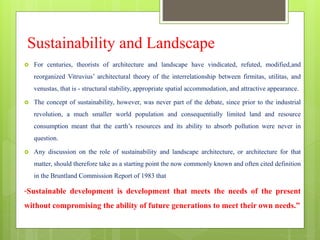 Sustainability and Landscape
 For centuries, theorists of architecture and landscape have vindicated, refuted, modified,and
reorganized Vitruvius’ architectural theory of the interrelationship between firmitas, utilitas, and
venustas, that is - structural stability, appropriate spatial accommodation, and attractive appearance.
 The concept of sustainability, however, was never part of the debate, since prior to the industrial
revolution, a much smaller world population and consequentially limited land and resource
consumption meant that the earth’s resources and its ability to absorb pollution were never in
question.
 Any discussion on the role of sustainability and landscape architecture, or architecture for that
matter, should therefore take as a starting point the now commonly known and often cited definition
in the Bruntland Commission Report of 1983 that
“Sustainable development is development that meets the needs of the present
without compromising the ability of future generations to meet their own needs.”
 