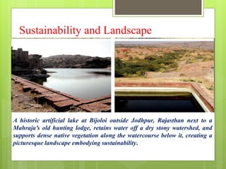 Sustainability and Landscape
A historic artificial lake at Bijoloi outside Jodhpur, Rajasthan next to a
Mahraja’s old hunting lodge, retains water off a dry stony watershed, and
supports dense native vegetation along the watercourse below it, creating a
picturesque landscape embodying sustainability.
 