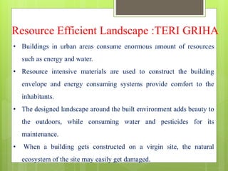 Resource Efficient Landscape :TERI GRIHA
• Buildings in urban areas consume enormous amount of resources
such as energy and water.
• Resource intensive materials are used to construct the building
envelope and energy consuming systems provide comfort to the
inhabitants.
• The designed landscape around the built environment adds beauty to
the outdoors, while consuming water and pesticides for its
maintenance.
• When a building gets constructed on a virgin site, the natural
ecosystem of the site may easily get damaged.
 