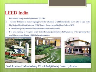 LEED India
1. LEED India rating is as stringent as LEED USA.
2. The only difference is more weightage for water efficiency (2 additional points) and it refer to local codes
like National Building Codes and ECBC-Energy Conservation Building Codes of BEE.
3. It also encourage investment of Green Power sources in the country.
4. It is also planning to recognize safety in the building (Construction Safety) as one of the parameter that
would be recognized in the LEED India rating system.
Confederation of Indian Industry CII – Sohrabji Godrej Green, Hyderabad
 