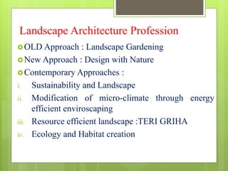 Landscape Architecture Profession
OLD Approach : Landscape Gardening
New Approach : Design with Nature
Contemporary Approaches :
i. Sustainability and Landscape
ii. Modification of micro-climate through energy
efficient enviroscaping
iii. Resource efficient landscape :TERI GRIHA
iv. Ecology and Habitat creation
 
