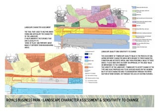 landscape character assessment 
the tool that I used to help me under-stand 
and articulate the character 
of the landscape. 
it helps indentify the features that 
give a locality its 
'sense of place' and pinpoints what 
makes it different from neighbouring 
areas. 
landscape quality and sensitivity to change 
the assessment of townscape quality/value is the process of eval-uating 
different character areas with regard to their character, 
condition and aesthetic appeal and then attaching a value to these 
areas. it also takes into account an appraisal of the likely value 
or importance to the community. 
the capacity of the landscape / townscape to accept change of the 
type and scale proposed has to be assessed based on the vulnera-bility 
of each character area to degradation through the intro-duction 
of new features, or through the loss of existing features. 
Royals Business Park - Landscape character assessment & sensitivity to change 
 