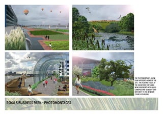 Royals Business Park - photomontages 
the photomontages show 
four different areas of the 
site : the floating fields at 
the dockfront, wetland, 
new dockfront with glass 
canopies and 'sensory gar-den' 
next to the newham 
councils building. 
 