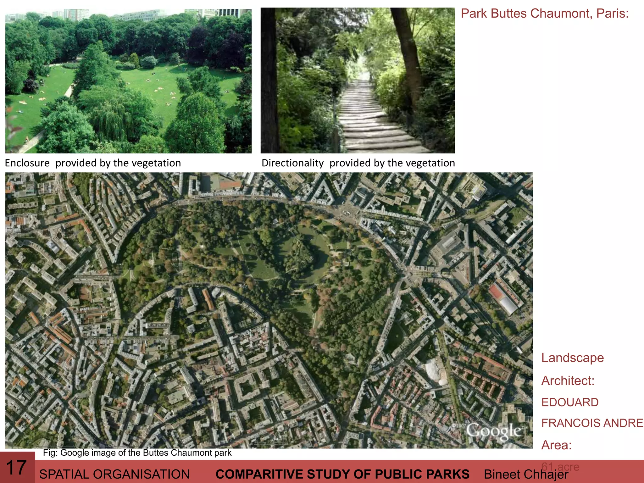 SPATIAL ORGANISATION Bineet ChhajerCOMPARITIVE STUDY OF PUBLIC PARKS
Park Buttes Chaumont, Paris:
Fig: Google image of the Buttes Chaumont park
17
Landscape
Architect:
EDOUARD
FRANCOIS ANDRE
Area:
61 acre
Directionality provided by the vegetationEnclosure provided by the vegetation
 