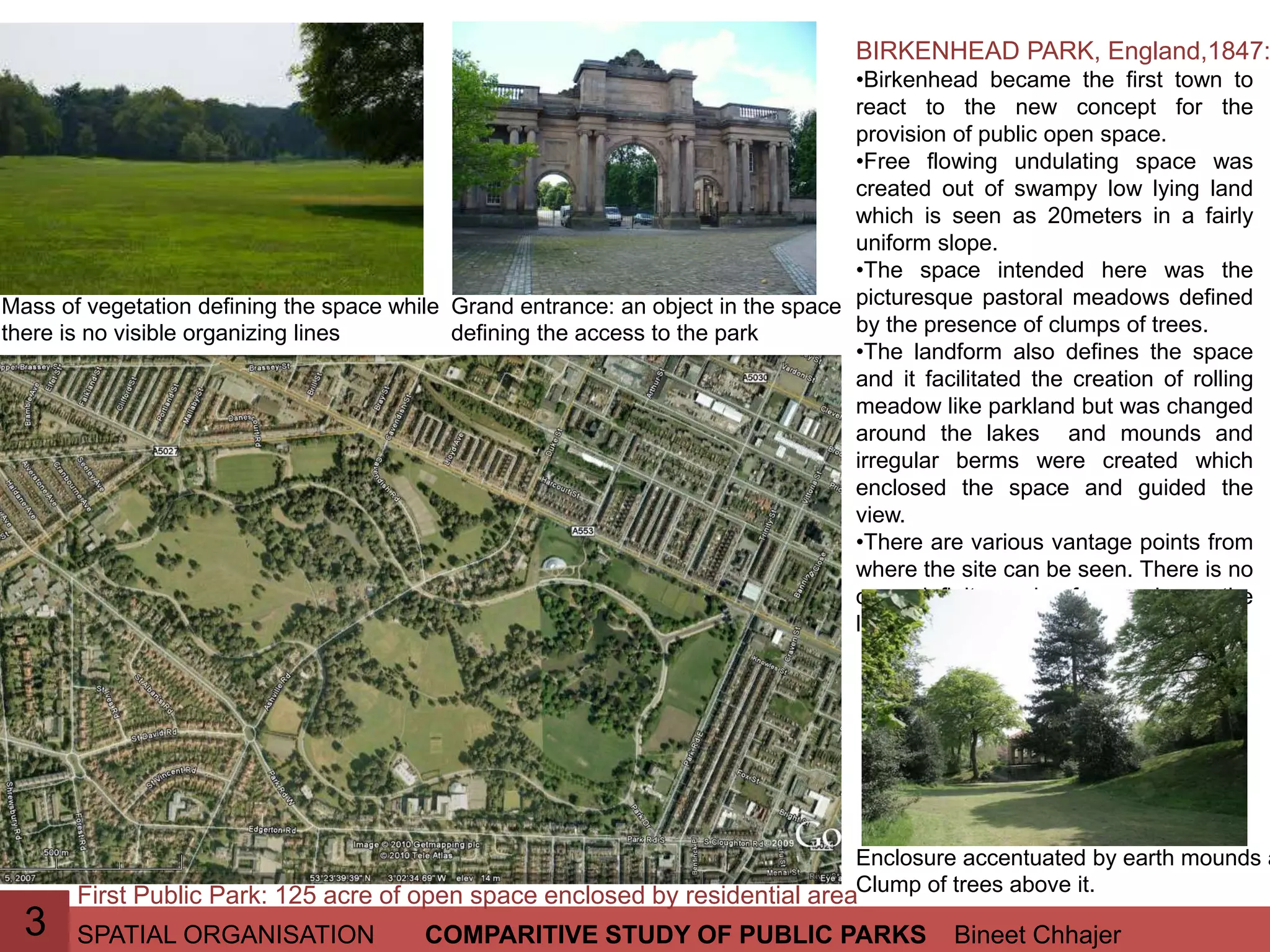 SPATIAL ORGANISATION Bineet ChhajerCOMPARITIVE STUDY OF PUBLIC PARKS3
BIRKENHEAD PARK, England,1847:
•Birkenhead became the first town to
react to the new concept for the
provision of public open space.
•Free flowing undulating space was
created out of swampy low lying land
which is seen as 20meters in a fairly
uniform slope.
•The space intended here was the
picturesque pastoral meadows defined
by the presence of clumps of trees.
•The landform also defines the space
and it facilitated the creation of rolling
meadow like parkland but was changed
around the lakes and mounds and
irregular berms were created which
enclosed the space and guided the
view.
•There are various vantage points from
where the site can be seen. There is no
one definite axis from where the
landscape can be experienced.
First Public Park: 125 acre of open space enclosed by residential area
Enclosure accentuated by earth mounds a
Clump of trees above it.
Mass of vegetation defining the space while
there is no visible organizing lines
Grand entrance: an object in the space
defining the access to the park
 