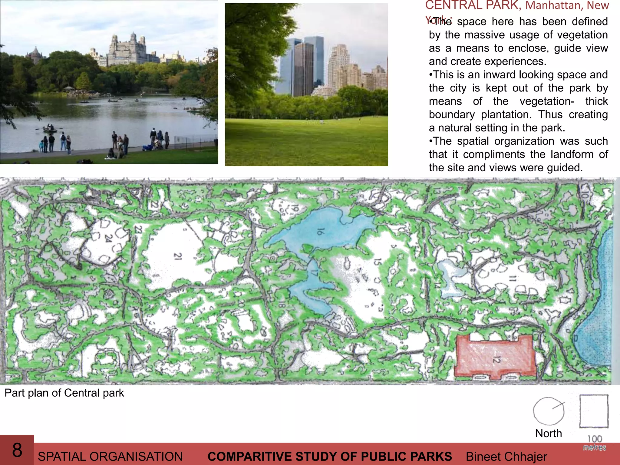 SPATIAL ORGANISATION Bineet ChhajerCOMPARITIVE STUDY OF PUBLIC PARKS8
CENTRAL PARK, Manhattan, New
York :•The space here has been defined
by the massive usage of vegetation
as a means to enclose, guide view
and create experiences.
•This is an inward looking space and
the city is kept out of the park by
means of the vegetation- thick
boundary plantation. Thus creating
a natural setting in the park.
•The spatial organization was such
that it compliments the landform of
the site and views were guided.
North
Part plan of Central park
 