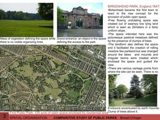 SPATIAL ORGANISATION Bineet ChhajerCOMPARITIVE STUDY OF PUBLIC PARKS3
BIRKENHEAD PARK, England,1847:
•Birkenhead became the first town to
react to the new concept for the
provision of public open space.
•Free flowing undulating space was
created out of swampy low lying land
which is seen as 20meters in a fairly
uniform slope.
•The space intended here was the
picturesque pastoral meadows defined
by the presence of clumps of trees.
•The landform also defines the space
and it facilitated the creation of rolling
meadow like parkland but was changed
around the lakes and mounds and
irregular berms were created which
enclosed the space and guided the
view.
•There are various vantage points from
where the site can be seen. There is no
one definite axis from where the
landscape can be experienced.
First Public Park: 125 acre of open space enclosed by residential area
Enclosure accentuated by earth mounds a
Clump of trees above it.
Mass of vegetation defining the space while
there is no visible organizing lines
Grand entrance: an object in the space
defining the access to the park
 