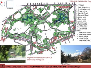 SPATIAL ORGANISATION Bineet ChhajerCOMPARITIVE STUDY OF PUBLIC PARKS4
LEGEND:
1.Park Road North
2.Boothby Ground
3.Grand lodge
4.Ashville Road
5.Carriage Road
6.Upper lake
7.Boat house
8.Lower lake
9.Swiss bridge
10. Upper park
11.Lower park
12.Castellated
lodge
13.Park Road West
14.Park Road south
15.Italian Lodge
16.Gothic lodge
17.Park Road East
BIRKENHEAD PARK, EngN
100 metres
Vegetation defining the various
enclosure in the park
7.Boat house
 