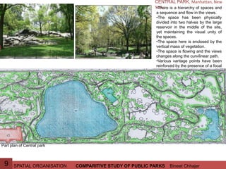 SPATIAL ORGANISATION Bineet ChhajerCOMPARITIVE STUDY OF PUBLIC PARKS9
CENTRAL PARK, Manhattan, New
York :•There is a hierarchy of spaces and
a sequence and flow in the views.
•The space has been physically
divided into two halves by the large
reservoir in the middle of the site,
yet maintaining the visual unity of
the spaces.
•The space here is enclosed by the
vertical mass of vegetation.
•The space is flowing and the views
changes along the curvilinear path.
•Various vantage points have been
reinforced by the presence of a focal
point e.g. the “Angel of waters”
fountain.
Part plan of Central park
 
